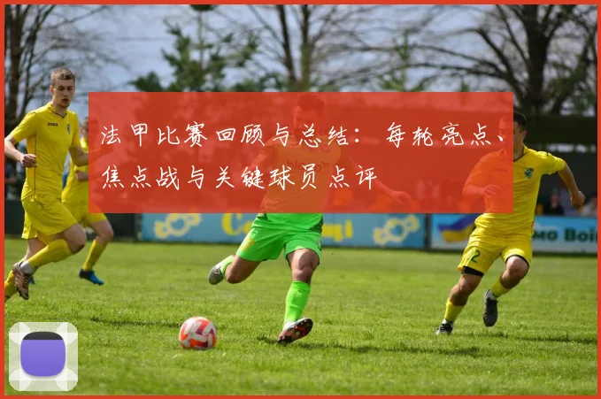 法甲比赛回顾与总结：每轮亮点、焦点战与关键球员点评