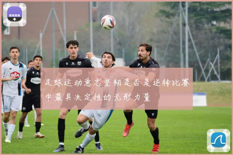 足球运动意志坚韧是否是逆转比赛中最具决定性的无形力量